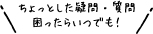 ちょっとした疑問・質問、困ったらいつでも！