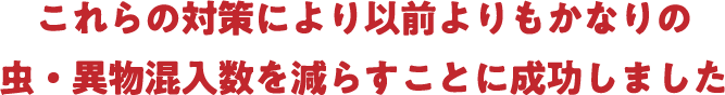 これらの対策により以前よりもかなりの虫・異物混入数を減らすことに成功しました