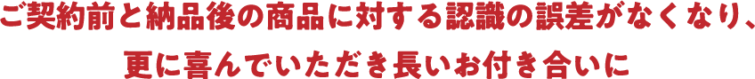 ご契約前と納品後の商品に対する認識の誤差がなくなり、更に喜んでいただき長いお付き合いに
