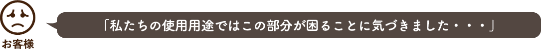 「私たちの使用用途ではこの部分が困ることに気づきました・・・」