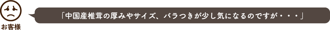 「中国産椎茸の厚みやサイズ、バラつきが少し気になるのですが・・・」