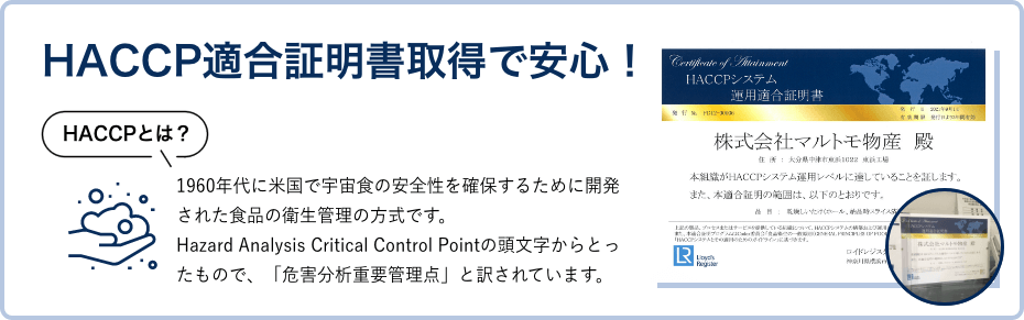 HACCP適合証明書取得の安心！（HACCPとは、1960年代に米国で宇宙食の安全性を確保するために開発された食品の衛生管理の方式です。Hazard Analysis Critical Control Pointの頭文字からとったもので、「危害分析重要管理点」と訳されています。）