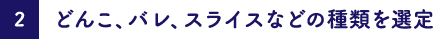 どんこ、バレ、スライスなどの種類を選定