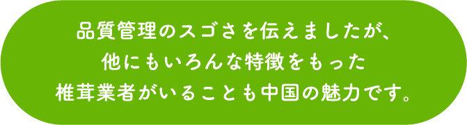 品質管理のスゴさを伝えましたが、他にもいろんな特徴をもった椎茸業者がいることも中国の魅力です。