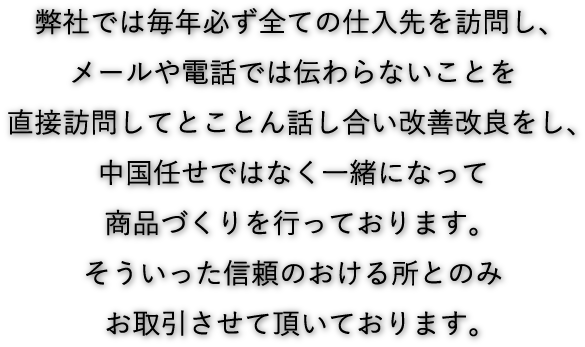 弊社では毎年必ず全ての仕入先を訪問し、メールや電話では伝わらないことを直接訪問してとことん話し合い改善改良をし、中国任せではなく一緒になって商品づくりを行っております。そういった信頼のおける所とのみお取引させて頂いております。