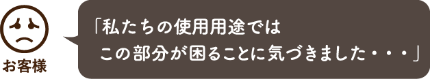 「私たちの使用用途ではこの部分が困ることに気づきました・・・」