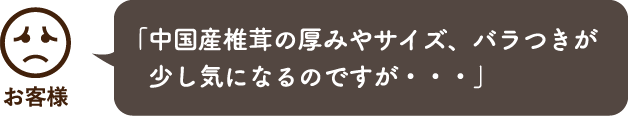 「中国産椎茸の厚みやサイズ、バラつきが少し気になるのですが・・・」
