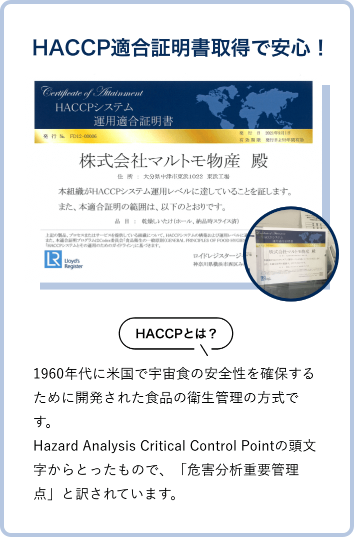 HACCP適合証明書取得の安心！（HACCPとは、1960年代に米国で宇宙食の安全性を確保するために開発された食品の衛生管理の方式です。Hazard Analysis Critical Control Pointの頭文字からとったもので、「危害分析重要管理点」と訳されています。）