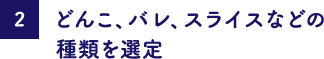 どんこ、バレ、スライスなどの種類を選定